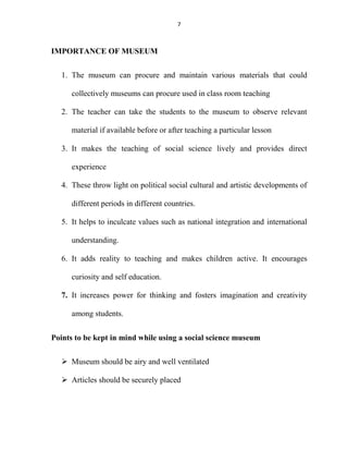 7
IMPORTANCE OF MUSEUM
1. The museum can procure and maintain various materials that could
collectively museums can procure used in class room teaching
2. The teacher can take the students to the museum to observe relevant
material if available before or after teaching a particular lesson
3. It makes the teaching of social science lively and provides direct
experience
4. These throw light on political social cultural and artistic developments of
different periods in different countries.
5. It helps to inculcate values such as national integration and international
understanding.
6. It adds reality to teaching and makes children active. It encourages
curiosity and self education.
7. It increases power for thinking and fosters imagination and creativity
among students.
Points to be kept in mind while using a social science museum
 Museum should be airy and well ventilated
 Articles should be securely placed
 
