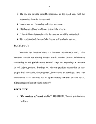 8
 The title and the date should be mentioned on the object along with the
information about its procurement.
 Insecticides may be used as and when necessary.
 Children should not be allowed to touch the objects.
 A list of all the objects placed in the museum should be maintained.
 The exhibits should be carefully cleaned and handled with care.
CONCLUSION
Museums are recreation centers. It enhances the education field. These
museums contain non reading material which presents valuable information
concerning the past periods events personal things and happenings in the form
of real objects, pictures, drawings etc. Museum provides information on how
people lived, how society has progressed, how science has developed since time
immemorial. These museums add reality to teaching and make children active.
It encourages self education and curiosity.
REFERENCE
 “The teaching of social studies”- H.S.SIDHU. Tandon publications,
Ludhiana
 