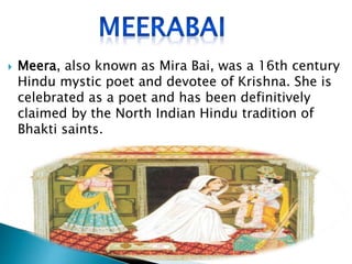  Meera, also known as Mira Bai, was a 16th century
Hindu mystic poet and devotee of Krishna. She is
celebrated as a poet and has been definitively
claimed by the North Indian Hindu tradition of
Bhakti saints.
 
