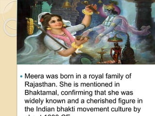  Meera was born in a royal family of
Rajasthan. She is mentioned in
Bhaktamal, confirming that she was
widely known and a cherished figure in
the Indian bhakti movement culture by
 