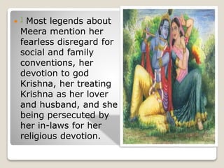  ] Most legends about
Meera mention her
fearless disregard for
social and family
conventions, her
devotion to god
Krishna, her treating
Krishna as her lover
and husband, and she
being persecuted by
her in-laws for her
religious devotion.
 