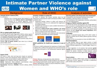 Intimate Partner Violence against
Women and WHO’s role
Background Role of WHO Analysis of activities
Intimate Partner Violence (IPV)
It is defined as:
behaviour by an intimate partner [(ex) husband or (ex)
boyfriend] that causes physical, sexual or psychological
harm, including acts of physical aggression, sexual
coercion, psychological abuse and controlling behaviours
(WHO, 2013a, vi).
IPV as a global public health issue
According to World Health Organization (WHO), violence against
women (VAW), particularly IPV is a major public health problem
and violations of women’s human rights (WHO, 2015).
The recent analysis of data from over 80 countries shows 35% of
women experience IPV (WHO, 2015).
Globally, 38% of female murders were done by an intimate
partner (WHO, 2015).
Figure 2: Global map showing prevalence rates of IPV by WHO region in 2010 (WHO, 2013b p.18).
Impact of IPV
IPV results in fatal, short and long term impacts on women’s
physical, mental and reproductive health, leading to social and
economic costs and also children’s health. (WHO, 2015).
Physical: Injury, headache, body pain, abdominal pain.
Mental: Depression, Sleep problems, post-traumatic stress
disorder, eating disorders, suicidal attempts.
Reproductive: Abortions, HIV/AIDS, Pre-term delivery (WHO,
2013b).
Activities of WHO to combat IPV
As learnt in Geneva, the various activities done by the
department of Reproductive health and Research (RHR) in WHO
are (WHO, 2015)
1. Supporting member nations to collect and measure the
consequences of IPV so as to understand the magnitude of
the problem globally.
2. Strengthening researches to assess suitable interventions to
address and prevent IPV.
3. Developing evidence-based policy guidelines and clinical
tools to train health-care providers and strengthen health
sector to respond to IPV victims efficiently.
4. Disseminate information and collaborate with international
agencies to reduce/eliminate violence globally.
WHO’s guidelines for health-care responses in case of
IPV
The lecture in WHO emphasized the importance of health sector
to address IPV as sufferers first approach here and hence become
an important entry-point in the multisectoral responses against
violence.
Primary: Advocacy, raising awareness, data collection.
Secondary: Identify violence, provide emergency care, long-term
care including mental health, provide legal and support services.
Tertiary: Rehabilitation, support to acquire employment, shelter,
financial loans and legal actions.
Healthcare
response
Primary
Secondary
Tertiary
How the policies and clinical tools were developed?
The guidelines were developed following various steps;
identifying, collecting evidence, formulating
recommendations from stakeholders (clinicians, policymakers
etc.) and implementing it.
Progress of WHO’s activities against IPV
As told by the lecturer during Geneva visit, though WHO has
been successful in compiling efficient clinical tools and policy
guidelines to address intimate partner violence, it is far
behind in eliminating IPV globally. It is because gender-based
violence has got societal and cultural implications which
make it hard to eliminate.
Challenges
Scarcity of population-based data of IPV which makes it
difficult to analyse how IPV affects different groups of women
(WHO, 2005).
Research on IPV can put women on more risk (WHO, 2005).
Recommendations
To urge member states to give higher priority in health
policies against IPV and VAW. Also to allocate more funds for
women-oriented programmes in health budget. (Krug et al.,
2002).
To enact legislation in all countries that promote gender
equality (millennium development goal-3) and microfinance
support for women. Similarly, to adopt peaceful cultural
norms that stop discrimination against women. (WHO, 2015).
Future actions
As learnt in Geneva, WHO’s future action is to develop a
“Global plan of action” against IPV and VAW in collaboration
with member states and partners.
REFERENCES
World Health Organization. 2013a. Responding to intimate partner violence and sexual violence against women: WHO clinical and policy guidelines. Italy. WHO.
World Health Organization. 2015. Violence against women- Intimate partner and sexual violence against women. [Online]. [Accessed 1 May 2015]. Available from:
http://www.who.int/mediacentre/factsheets/fs239/en/
Student No: 200905650. Targeted Audience: Professionals and university students in healthcare.
 