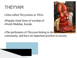 Also called Theyyattam or Thira.
Popular ritual form of worship of
North Malabar, Kerala.
The performers of Theyyam belong to the lower class
community, and have an important position in society.
THEYYAM
 