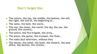 Don’t forget the:
 The centre, the top, the middle, the bottom, the left,
the right, the end of, the beginning of…
 The same, the best, the worst…
 The sun, the moon, the world, the sky, the sea, the
ground, the country…
 The police, the fire brigade, the army…
 The piano, the guitar, the trumpet, the flute…
 The radio (but television, without the)
 The doctor, the toilet, the bank, the theatre, the post
office, the dentist, the cinema…
 
