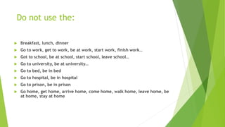 Do not use the:
 Breakfast, lunch, dinner
 Go to work, get to work, be at work, start work, finish work…
 Got to school, be at school, start school, leave school…
 Go to university, be at university…
 Go to bed, be in bed
 Go to hospital, be in hospital
 Go to prison, be in prison
 Go home, get home, arrive home, come home, walk home, leave home, be
at home, stay at home
 