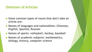 Omission of Articles
 Some common types of nouns that don't take an
article are:
 Names of languages and nationalities: Chianese,
English, Spanish, Russian
 Names of sports: volleyball, hockey, baseball
 Names of academic subjects: mathematics,
biology, history, computer science
 