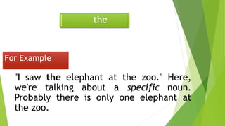 "I saw the elephant at the zoo." Here,
we're talking about a specific noun.
Probably there is only one elephant at
the zoo.
For Example
the
 