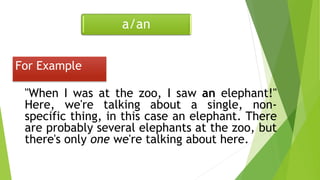 For Example
"When I was at the zoo, I saw an elephant!"
Here, we're talking about a single, non-
specific thing, in this case an elephant. There
are probably several elephants at the zoo, but
there's only one we're talking about here.
a/an
 