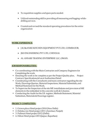  To requisition supplies and spare parts needed.
 Utilized outstandingskill in providingall measuringand logging-while-
drillingservices.
 Created and revised the standard operatingprocedures for the entire
organization
WORK EXPERIENCE:
 J.K.S&ANKE KITCHEN EQUIPMENT PVT.LTD, COIMBATOR.
 JKS ENGINEERING PVT LTD, CHENNAI.
 AL ANSARI TRADING ENTERPRISE LLC, OMAN.
JOB RESPONSIBILITIES:-
• Co-coordinatingwith the Main Contractor and CompanyEngineers for
Completingthe work.
• Ensuring the work to be complete as per the Project Qualityplan, Project
Contract, Specifications & Local Authorities Detail
• Coordinatingwith the Consultants and main contractor regardingthe site
Work, Drawings Queries, Material Inspections, Material Submittals, and
Method Statement for the Work.
• To Supervise the Inspection of the site ME installations and provision of ME
elements in the embedded in the concrete walls & Columns.
• Conductingthe Audit for the I.R. register, Methods Statement, Material
Submittals, Materials & Drawings register.
PROJECT COMPLETED:-
• 1. Grown plaza Hotel project 2010 (New Delhi)
• 2. Holidayinn Hotel project 2011 (Amritsar, Punjab)
• 3. Pullman Hotel project 2012 (Delhi)
• 4. Hilton Hotel project 2013(Jaipur, Rajasthan)
 