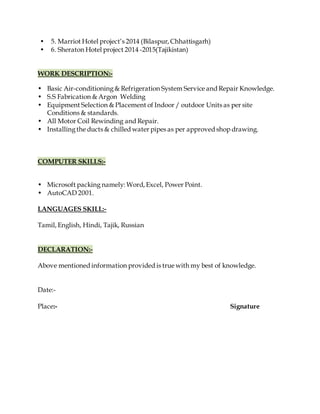 • 5. Marriot Hotel project’s 2014 (Bilaspur, Chhattisgarh)
• 6. Sheraton Hotel project 2014 -2015(Tajikistan)
WORK DESCRIPTION:-
• Basic Air-conditioning& Refrigeration System Service and Repair Knowledge.
• S.S Fabrication & Argon Welding
• Equipment Selection & Placement of Indoor / outdoor Units as per site
Conditions & standards.
• All Motor Coil Rewinding and Repair.
• Installingthe ducts & chilled water pipes as per approved shop drawing.
COMPUTER SKILLS:-
• Microsoft packing namely: Word, Excel, Power Point.
• AutoCAD 2001.
LANGUAGES SKILL:-
Tamil, English, Hindi, Tajik, Russian
DECLARATION:-
Above mentioned information provided is true with my best of knowledge.
Date:-
Place:- Signature
 