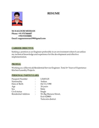 RESUME
M.NAGOOR MEERAN
Phone: +91 9717666407
+992933330081
Email: nagoormeeran1990@gmail.com
CARRIER OBJECTIVE:
Seeking a position as an Engineer preferablyin an environment where I can utilize
my technical knowledge and experience for the development and effective
implementation.
PROFILE:
Working as a (Electrical) Residential Service Engineer. Total 4+ Years of Experience
Kitchen Laundry Projects.
PERSONAL PARTICULARS:
Passport Number : L5685125
Nationality : Indian
Date of Birth : 04/11/1990
Age : 26 years
Sex : Male
Civil status : Single
Residential Address : 50, Big Manara Street,
Eral-628801
Tuticorin district
 