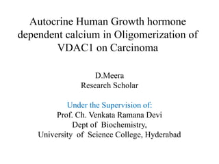 Autocrine Human Growth hormone
dependent calcium in Oligomerization of
VDAC1 on Carcinoma
D.Meera
Research Scholar
Under the Supervision of:
Prof. Ch. Venkata Ramana Devi
Dept of Biochemistry,
University of Science College, Hyderabad
 