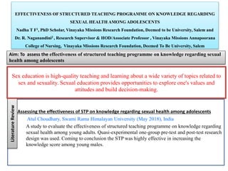 EFFECTIVENESS OF STRUCTURED TEACHING PROGRAMME ON KNOWLEDGE REGARDING
SEXUAL HEALTH AMONG ADOLESCENTS
Nadha T F1, PhD Scholar, Vinayaka Missions Research Foundation, Deemed to be University, Salem and
Dr. R. Naganandini2 , Research Supervisor & HOD/Associate Professor , Vinayaka Missions Annapoorana
College of Nursing, Vinayaka Missions Research Foundation, Deemed To Be University, Salem
Aim: To assess the effectiveness of structured teaching programme on knowledge regarding sexual
health among adolescents
Literature
Review
Sex education is high-quality teaching and learning about a wide variety of topics related to
sex and sexuality. Sexual education provides opportunities to explore one's values and
attitudes and build decision-making.
Assessing the effectiveness of STP on knowledge regarding sexual health among adolescents
Atul Choudhary, Swami Rama Himalayan University (May 2018), India
A study to evaluate the effectiveness of structured teaching programme on knowledge regarding
sexual health among young adults. Quasi-experimental one-group pre-test and post-test research
design was used. Coming to conclusion the STP was highly effective in increasing the
knowledge score among young males.
 