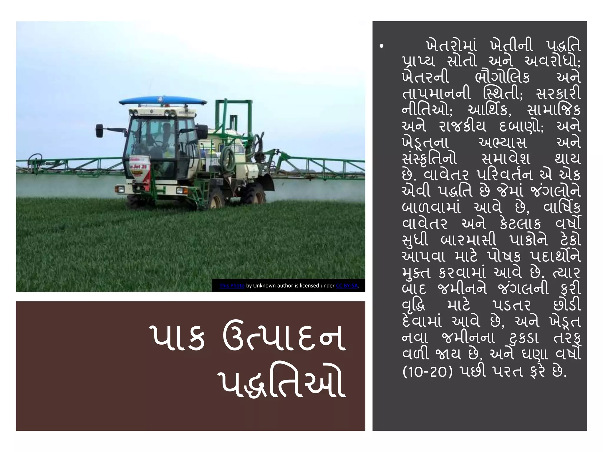 પાક ઉત્પાદન
પદ્ધનતઓ
• ખેતરોમાાં ખેતીની પદ્ધનત
પ્રાપ્ય સ્રોતો અને અવરોધો;
ખેતરની ભૌગોબલક અને
તાપમાનની સ્સ્થતી; સરકારી
નીનતઓ; આનથિક, સામાજજક
અને રાજકીય દિાણો; અને
ખેડૂતના અભ્યાસ અને
સાંસ્કૃનતનો સમાવેશ થાય
છે. વાવેતર પકરવતાન એ એક
એવી પદ્ધનત છે જેમાાં જ ાંગલોને
િાળવામાાં આવે છે, વાનષિક
વાવેતર અને કેટલાક વષો
સુધી િારમાસી પાકોને ટેકો
આપવા માટે પોષક પદાથોને
મુક્ત કરવામાાં આવે છે. ત્યાર
િાદ જમીનને જ ાંગલની ફરી
વૃદ્ધદ્ધ માટે પડતર છોડી
દેવામાાં આવે છે, અને ખેડૂત
નવા જમીનના ટુકડા તરફ
વળી જાય છે, અને ઘણા વષો
(10-20) પછી પરત ફરે છે.
This Photo by Unknown author is licensed under CC BY-SA.
 