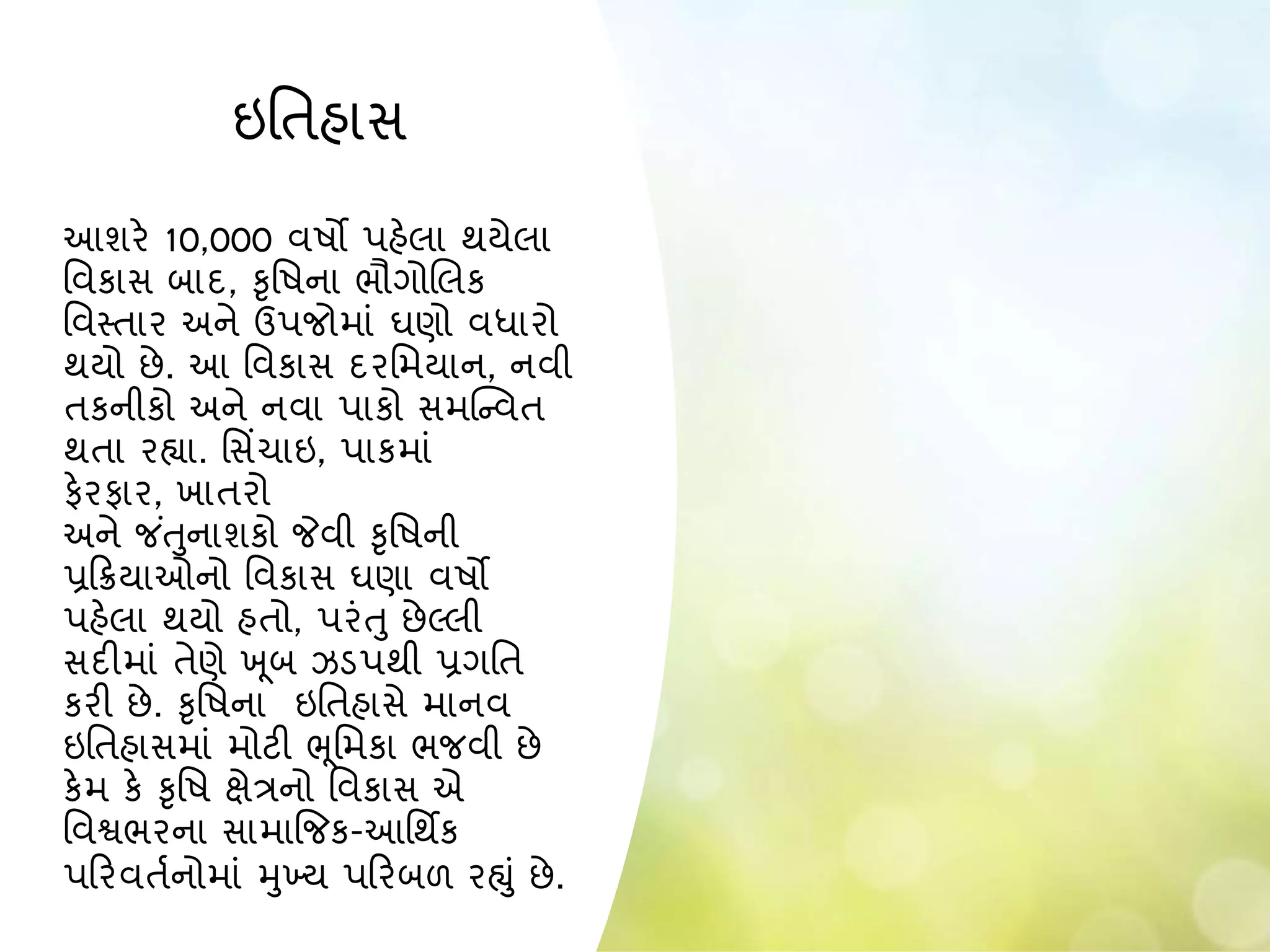 ઇનતહાસ
આશરે 10,000 વષો પહેલા થયેલા
નવકાસ િાદ, કૃનષના ભૌગોબલક
નવસ્તાર અને ઉપજોમાાં ઘણો વધારો
થયો છે. આ નવકાસ દરનમયાન, નવી
તકનીકો અને નવા પાકો સમસ્ન્વત
થતા રહ્યા. નસિંચાઇ, પાકમાાં
ફેરફાર, ખાતરો
અને જ ાંતુનાશકો જેવી કૃનષની
પ્રકક્રયાઓનો નવકાસ ઘણા વષો
પહેલા થયો હતો, પરાંતુ છેલ્લી
સદીમાાં તેણે ખ ૂિ ઝડપથી પ્રગનત
કરી છે. કૃનષના ઇનતહાસે માનવ
ઇનતહાસમાાં મોટી ભૂનમકા ભજવી છે
કેમ કે કૃનષ ક્ષેત્રનો નવકાસ એ
નવશ્વભરના સામાજજક-આનથિક
પકરવતાનોમાાં મુખ્ય પકરિળ રહ્ુાં છે.
 