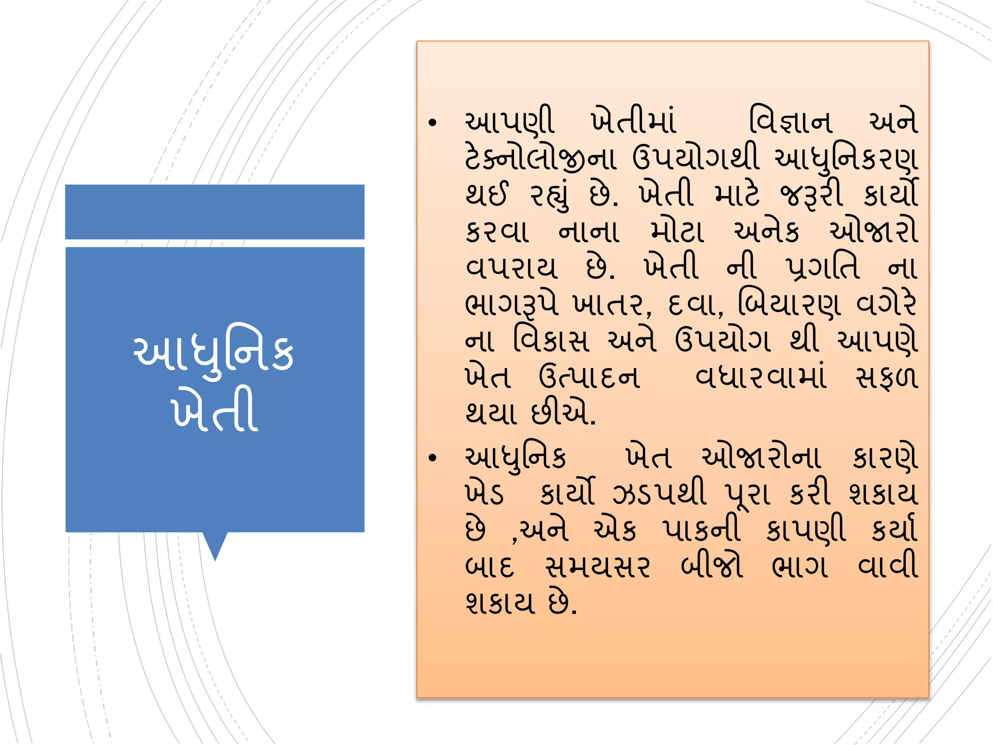 આધુનનક
ખેતી
• આપણી ખેતીમાાં નવજ્ઞાન અને
ટેક્નોલોજીના ઉપયોગથી આધુનનકરણ
થઈ રહ્ુાં છે. ખેતી માટે જરૂરી કાયો
કરવા નાના મોટા અનેક ઓજારો
વપરાય છે. ખેતી ની પ્રગનત ના
ભાગરૂપે ખાતર, દવા, બિયારણ વગેરે
ના નવકાસ અને ઉપયોગ થી આપણે
ખેત ઉત્પાદન વધારવામાાં સફળ
થયા છીએ.
• આધુનનક ખેત ઓજારોના કારણે
ખેડ કાયો ઝડપથી પૂરા કરી શકાય
છે ,અને એક પાકની કાપણી કયાા
િાદ સમયસર િીજો ભાગ વાવી
શકાય છે.
 