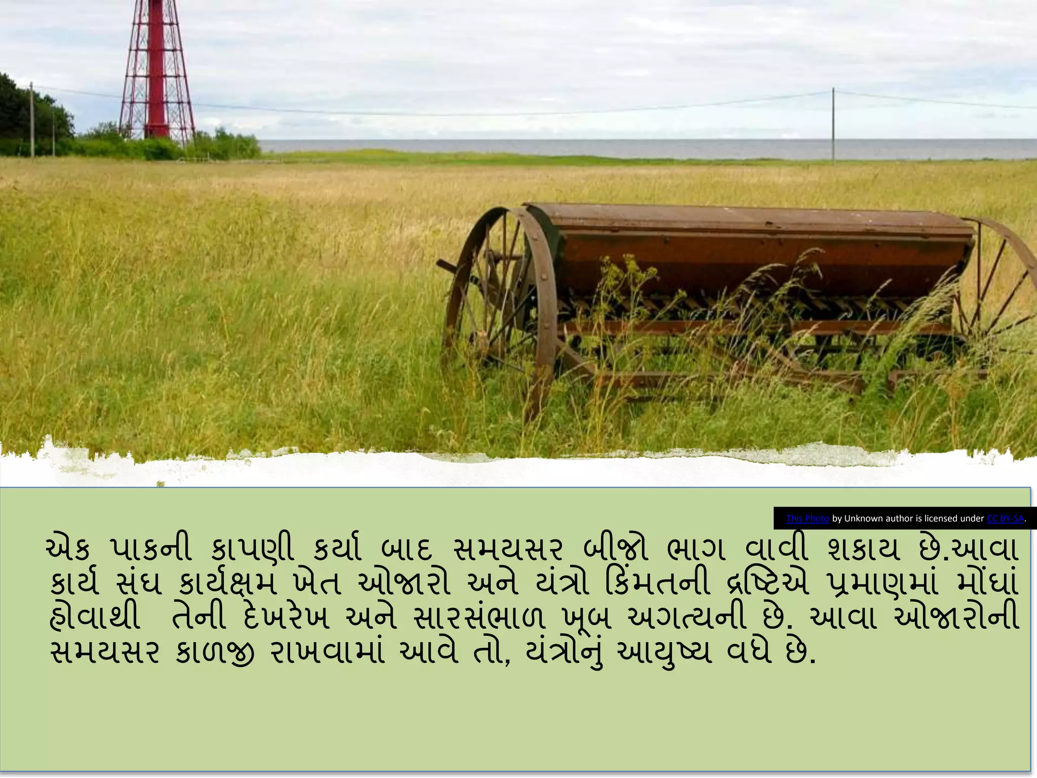 એક પાકની કાપણી કયાા િાદ સમયસર િીજો ભાગ વાવી શકાય છે.આવા
કાયા સાંઘ કાયાક્ષમ ખેત ઓજારો અને યાંત્રો કકિંમતની દ્રષ્ટટએ પ્રમાણમાાં મોંઘાાં
હોવાથી તેની દેખરેખ અને સારસાંભાળ ખ ૂિ અગત્યની છે. આવા ઓજારોની
સમયસર કાળજી રાખવામાાં આવે તો, યાંત્રોનુાં આયુટય વધે છે.
This Photo by Unknown author is licensed under CC BY-SA.
 