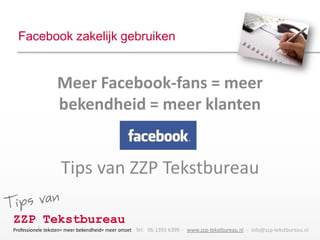 Facebook zakelijk gebruiken


                 Meer Facebook-fans = meer
                 bekendheid = meer klanten


                   Tips van ZZP Tekstbureau

ZZP Tekstbureau
Professionele teksten= meer bekendheid= meer omzet Tel: 06 1393 6399 - www.zzp-tekstbureau.nl - info@zzp-tekstbureau.nl
 