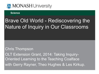 Science
Brave Old World - Rediscovering the
Nature of Inquiry in Our Classrooms
Chris Thompson
OLT Extension Grant, 2014: Taking Inquiry-
Oriented Learning to the Teaching Coalface
with Gerry Rayner, Theo Hughes & Les Kirkup.
 