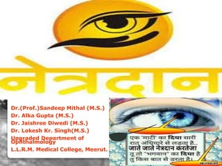 Dr.(Prof.)Sandeep Mithal (M.S.)
Dr. Alka Gupta (M.S.)
Dr. Jaishree Diwedi (M.S.)
Dr. Lokesh Kr. Singh(M.S.)
Upgraded Department of
Ophthalmology
L.L.R.M. Medical College, Meerut.
Meerut Eye Bank Society
 