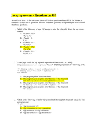 javaprepare.com - Questions on JSP
A small note here - In the real exam, there will be less questions of type fill in the blanks, as
compared to these set of questions. Also the real exam questions will probably be more difficult
than these questions.
1. Which of the following is legal JSP syntax to print the value of i. Select the one correct
answer
A. <%int i = 1;%>
<%= i; %>
B. <%int i = 1;
i; %>
C. <%int i = 1%>
<%= i %>
D. <%int i = 1;%>
<%= i %>
E. <%int i = 1%>
<%= i; %>
2. A JSP page called test.jsp is passed a parameter name in the URL using
http://localhost/test.jsp?name="John". The test.jsp contains the following code.
<%! String myName=request.getParameter();%>
<% String test= "welcome" + myName; %>
<%= test%>
A. The program prints "Welcome John"
B. The program gives a syntax error because of the statement
<%! String myName=request.getParameter();%>
C. The program gives a syntax error because of the statement
<% String test= "welcome" + myName; %>
D. The program gives a syntax error because of the statement
<%= test%>
3. Which of the following correctly represents the following JSP statement. Select the one
correct answer.
<%=x%>
A. <jsp:expression=x/>
B. <jsp:expression>x</jsp:expression>
C. <jsp:statement>x</jsp:statement>
D. <jsp:declaration>x</jsp:declaration>
 