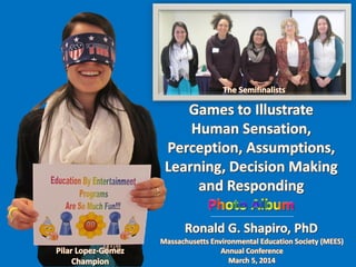 Education By Entertainment
Games to Illustrate Human Sensation, Perception, Assumptions, Learning, Decision Making and Responding
Massachusetts Environmental Education Society
March 5, 2014
Program Designer and Presenter: Ronald G Shapiro, PhD
Champion: Pilar Lopez-Gomez
Semifinalist: Millie Jimenez
Semifinalist: Elizabeth Deegear
Semifinalist: Jamie Samowitz
Semifinalist: Beth Stephenson
Prism Sets by Gerry Palmer of http://www.psychkits.com
Champion Ribbon by http://www.hodgesbadge.com

 