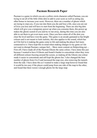 Pacman Research Paper
Pacman is a game in which you are a yellow circle character called Pacman, you are
trying to eat all of the little white dots to add to your score as well as eating any
other bonus to increase your score. However, there are a number of ghosts which
are trying to stop you, if you run into them you die and lose a life, once you are out
of lives you lose and will have to start from the beginning. There are also big dots
which will give you a temporary power up when you consume them, this power up
makes the ghosts scared of you and try to run away, during this time you are also
able to eat them to get even more score. Once you have eaten all of the dots you
clear the level and have won the game. This game is an arcade gameand so has bright
colours and is not meant to look realistic, this also applies to the sound, which has
an 8 bit feel to it making the game come to life and making the player feel more
connected to it. I have kept this in mind when making changes to my game as I do
not want to disrupt Pacman s unique feel.... Show more content on Helpwriting.net ...
First off, I have made all of the Pacman Ghosts the same colour, I have done this just
because I wanted to have 8 Ghosts and found it harder to concentrate when they were
all different colours buzzing around the screen, so making all the Ghosts one colour
made it easier to concentrate and still kept the ghosts fun. I also changed the base
number of ghosts from 4 to 8 and increased the map size, also removing the tunnels
from the side. I have done this as I wanted to make a large map however found that
it would be too easy if the player could jump from one side of the map to the other,
and found that there weren t enough ghosts for the large map
 