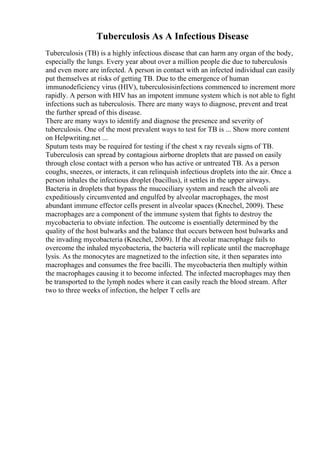 Tuberculosis As A Infectious Disease
Tuberculosis (TB) is a highly infectious disease that can harm any organ of the body,
especially the lungs. Every year about over a million people die due to tuberculosis
and even more are infected. A person in contact with an infected individual can easily
put themselves at risks of getting TB. Due to the emergence of human
immunodeficiency virus (HIV), tuberculosisinfections commenced to increment more
rapidly. A person with HIV has an impotent immune system which is not able to fight
infections such as tuberculosis. There are many ways to diagnose, prevent and treat
the further spread of this disease.
There are many ways to identify and diagnose the presence and severity of
tuberculosis. One of the most prevalent ways to test for TB is ... Show more content
on Helpwriting.net ...
Sputum tests may be required for testing if the chest x ray reveals signs of TB.
Tuberculosis can spread by contagious airborne droplets that are passed on easily
through close contact with a person who has active or untreated TB. As a person
coughs, sneezes, or interacts, it can relinquish infectious droplets into the air. Once a
person inhales the infectious droplet (bacillus), it settles in the upper airways.
Bacteria in droplets that bypass the mucociliary system and reach the alveoli are
expeditiously circumvented and engulfed by alveolar macrophages, the most
abundant immune effector cells present in alveolar spaces (Knechel, 2009). These
macrophages are a component of the immune system that fights to destroy the
mycobacteria to obviate infection. The outcome is essentially determined by the
quality of the host bulwarks and the balance that occurs between host bulwarks and
the invading mycobacteria (Knechel, 2009). If the alveolar macrophage fails to
overcome the inhaled mycobacteria, the bacteria will replicate until the macrophage
lysis. As the monocytes are magnetized to the infection site, it then separates into
macrophages and consumes the free bacilli. The mycobacteria then multiply within
the macrophages causing it to become infected. The infected macrophages may then
be transported to the lymph nodes where it can easily reach the blood stream. After
two to three weeks of infection, the helper T cells are
 