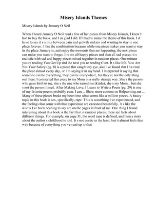 Misery Islands Themes
Misery Islands by January O Neil
When I heard January O Neil read a few of her pieces from Misery Islands, I knew I
had to buy the book, and I m glad I did. If I had to name the theme of this book, I d
have to say it s a mix between pain and growth and joy and wanting to stay in one
place forever. I like the combination because while one piece makes you want to stay
in the place January is, and enjoy the moments that are happening, the next piece
can make you want to forget. It s not all happy pieces and then all sad pieces: it s
realistic with sad and happy pieces mixed together in random places. One minute
you re reading You Get Up and the next you re reading Cunt. It s like life. You Are
Not Your Salary (pg. 8) is a piece that caught my eye, and I ve found that I ve read
the piece almost every day, or I m saying it in my head. I interpreted it saying that
someone can be everything, they can be everywhere, but they re not the only thing
out there. I connected this piece to my Mom in a really strange way. She s the person
who gave birth to me, she s the one who raised me (kinda), she s my Mom... but she
s not the person I need. After Making Love, I Leave to Write a Poem (pg. 29) is one
of my favorite poems probably ever. I can ... Show more content on Helpwriting.net ...
Many of these pieces broke my heart into what seems like a million pieces. A heavy
topic in this book is sex, specifically, rape. This is something I ve experienced, and
the feelings that come with that experience are executed beautifully. It s like the
words I ve been needing to say are on the pages in front of me. One thing I found
interesting about this book is the fact that in random places, there are facts about
different things. For example, on page 31, the word rape is defined, and then a story
about the author s childhood is told. It s not poetic in the least, but it almost feels that
way because of everything you ve read up to that
 