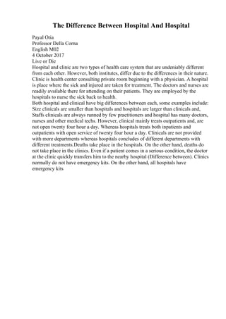 The Difference Between Hospital And Hospital
Payal Otia
Professor Della Corna
English M02
4 October 2017
Live or Die
Hospital and clinic are two types of health care system that are undeniably different
from each other. However, both institutes, differ due to the differences in their nature.
Clinic is health center consulting private room beginning with a physician. A hospital
is place where the sick and injured are taken for treatment. The doctors and nurses are
readily available there for attending on their patients. They are employed by the
hospitals to nurse the sick back to health.
Both hospital and clinical have big differences between each, some examples include:
Size clinicals are smaller than hospitals and hospitals are larger than clinicals and,
Staffs clinicals are always runned by few practitioners and hospital has many doctors,
nurses and other medical techs. However, clinical mainly treats outpatients and, are
not open twenty four hour a day. Whereas hospitals treats both inpatients and
outpatients with open service of twenty four hour a day. Clinicals are not provided
with more departments whereas hospitals concludes of different departments with
different treatments.Deaths take place in the hospitals. On the other hand, deaths do
not take place in the clinics. Even if a patient comes in a serious condition, the doctor
at the clinic quickly transfers him to the nearby hospital (Difference between). Clinics
normally do not have emergency kits. On the other hand, all hospitals have
emergency kits
 