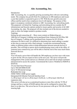 Abc Accounting, Inc.
Introduction
ABC Accounting, Inc. is a quickly growing accounting firm with new networking
needs. The company has growth from five employees to 200 employees and in just
a year that number is expected to grow to 350. With the new growth come new
offices and the need to have employees travel with laptops. The purpose of this
paper is to purpose a technical solution to ABC Accounting, Inc. networking needs.
This purposely will detail the Topology and networking devices needed, the IP
infrastructure and Security options needed to insure quality and security of all ABC
Accounting, Inc. data. The proposal will also include cost of the devices needed in
order to show the budget needed to produce results.
Topology
Setting up and connecting all ... Show more content on Helpwriting.net ...
1000 feet of Category 6 cabling can be purchased from Amazon for $54.99or 500
feet of Category 5 cabling can be purchased from Amazon for $31.99 (See
references for link to site). It is difficult to determine how much cabling is needed
at this time to come put with a final estimate. I would also recommend buying
cables in different jacket colors to help differentiate between network devices if
possible. This will help to narrow down troubleshooting issues with in the office. If
someone loses connectivity you will be able to find the root of the issue much faster.
Network Devices
Server
You will need a server that will handle the 200 employees you have now with room
to grow for the 350 you expect to have in the next year. The server will provide
management of the system and act as a Domain server and will set unique username
and password to access the system. I recommend the Lenovo ThinkServer RD650 at
$5439.81.
18 core Intel Xeon Processor
Up to 768 GB DDR4 RAM
Up to 74 TB internal storage
Redundant hot swap
550W/750W/1100W power supply
Intergrated Gb Ethernet Network Interface Card
3 x PCIe Gen3: LP x8, 4 x PCIe Gen3: FLFH x8, 1 x PCIe Gen3: HLFH x8
expansion slots
This server will also act as a centralized location to store files with the 74 TB of
storage and has a variety of RAID options that can be configured to ensure that
there is no data loss. The server has an 18 core processor with up to 768 GB of RAM
insuring high
 