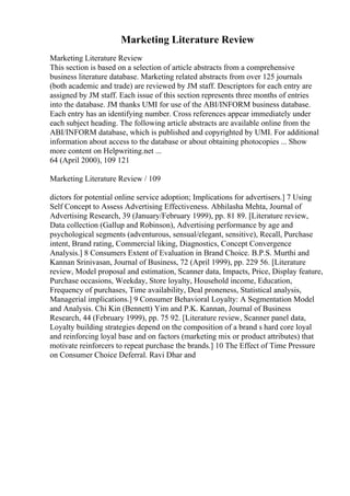 Marketing Literature Review
Marketing Literature Review
This section is based on a selection of article abstracts from a comprehensive
business literature database. Marketing related abstracts from over 125 journals
(both academic and trade) are reviewed by JM staff. Descriptors for each entry are
assigned by JM staff. Each issue of this section represents three months of entries
into the database. JM thanks UMI for use of the ABI/INFORM business database.
Each entry has an identifying number. Cross references appear immediately under
each subject heading. The following article abstracts are available online from the
ABI/INFORM database, which is published and copyrighted by UMI. For additional
information about access to the database or about obtaining photocopies ... Show
more content on Helpwriting.net ...
64 (April 2000), 109 121
Marketing Literature Review / 109
dictors for potential online service adoption; Implications for advertisers.] 7 Using
Self Concept to Assess Advertising Effectiveness. Abhilasha Mehta, Journal of
Advertising Research, 39 (January/February 1999), pp. 81 89. [Literature review,
Data collection (Gallup and Robinson), Advertising performance by age and
psychological segments (adventurous, sensual/elegant, sensitive), Recall, Purchase
intent, Brand rating, Commercial liking, Diagnostics, Concept Convergence
Analysis.] 8 Consumers Extent of Evaluation in Brand Choice. B.P.S. Murthi and
Kannan Srinivasan, Journal of Business, 72 (April 1999), pp. 229 56. [Literature
review, Model proposal and estimation, Scanner data, Impacts, Price, Display feature,
Purchase occasions, Weekday, Store loyalty, Household income, Education,
Frequency of purchases, Time availability, Deal proneness, Statistical analysis,
Managerial implications.] 9 Consumer Behavioral Loyalty: A Segmentation Model
and Analysis. Chi Kin (Bennett) Yim and P.K. Kannan, Journal of Business
Research, 44 (February 1999), pp. 75 92. [Literature review, Scanner panel data,
Loyalty building strategies depend on the composition of a brand s hard core loyal
and reinforcing loyal base and on factors (marketing mix or product attributes) that
motivate reinforcers to repeat purchase the brands.] 10 The Effect of Time Pressure
on Consumer Choice Deferral. Ravi Dhar and
 