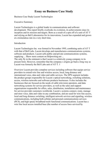 Essay on Business Case Study
Business Case Study Lucent Technologies
Executive Summary
Lucent Technologies is a global leader in communications and software
development. This report briefly overlooks its evolution, its achievements since its
inception and its mission and targets. Born as a result of a spin off of a unit of AT T
and relying on Bell Laboratories for its innovations, Lucent has expanded and grown
at a tremendous rate in a very short time.
Introduction
Lucent Technologies Inc. was formed in November 1995, combining units of AT T
with that of Bell Labs. Lucent develops and manufactures communications systems,
software and products. Lucent sells public and private communications systems,
supplying ... Show more content on Helpwriting.net ...
The only fly in the ointment is that Lucent is a relatively young company in its
present form. However, remember that the company s origins go back a long way as
Lucent was formerly the Bell Labs unit of AT T. 1
Overview Lucent provides complete services including software that equips service
providers to extend wire line and wireless access, local, long distance and
international voice, data and video and cable services. The SPN segment includes
the product groups responsible for Lucent s optical networking, switching solutions,
access, wireless networks and software products businesses. It also includes the
businesses that are focused on the needs of cable television operators, and data
networking systems for service providers, as well as the sales and support
organizations responsible for offers, sales, distribution, installation and maintenance
for service provider customers worldwide. Lucent s systems connect, route, manage
and store voice, data and video in any combination, and are used for wire line access,
local and long distance switching, intelligent network services and signaling, wireless
communications, including both cellular and personal communications services
(PCS), and high speed, broadband multi functional communications. Lucent has a
wire line local access installed base (the number of access lines serviced by
 