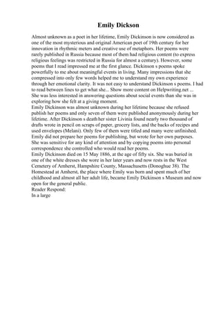 Emily Dickson
Almost unknown as a poet in her lifetime, Emily Dickinson is now considered as
one of the most mysterious and original American poet of 19th century for her
innovation in rhythmic meters and creative use of metaphors. Her poems were
rarely published in Russia because most of them had religious content (to express
religious feelings was restricted in Russia for almost a century). However, some
poems that I read impressed me at the first glance. Dickinson s poems spoke
powerfully to me about meaningful events in living. Many impressions that she
compressed into only few words helped me to understand my own experience
through her emotional clarity. It was not easy to understand Dickinson s poems. I had
to read between lines to get what she... Show more content on Helpwriting.net ...
She was less interested in answering questions about social events than she was in
exploring how she felt at a giving moment.
Emily Dickinson was almost unknown during her lifetime because she refused
publish her poems and only seven of them were published anonymously during her
lifetime. After Dickinson s death her sister Livinia found nearly two thousand of
drafts wrote in pencil on scraps of paper, grocery lists, and the backs of recipes and
used envelopes (Melani). Only few of them were titled and many were unfinished.
Emily did not prepare her poems for publishing, but wrote for her own purposes.
She was sensitive for any kind of attention and by copying poems into personal
correspondence she controlled who would read her poems.
Emily Dickinson died on 15 May 1886, at the age of fifty six. She was buried in
one of the white dresses she wore in her later years and now rests in the West
Cemetery of Amherst, Hampshire County, Massachusetts (Donoghue 38). The
Homestead at Amherst, the place where Emily was born and spent much of her
childhood and almost all her adult life, became Emily Dickinson s Museum and now
open for the general public.
Reader Respond:
In a large
 