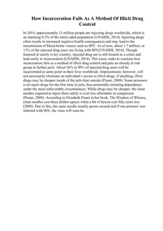 How Incarceration Fails As A Method Of Illicit Drug
Control
In 2014, approximately 13 million people are injecting drugs worldwide, which is
an alarming 0.3% of the entire adult population (UNAIDS, 2014). Injecting drugs
often results in increased negative health consequences and may lead to the
transmission of blood borne viruses such as HIV. As of now, about 1.7 million, or
13% of the injected drug users are living with HIV(UNAIDS, 2014). Though
featured in nearly every country, injected drug use is still treated as a crime and
lead easily to incarceration (UNAIDS, 2014). This essay seeks to examine how
incarceration fails as a method of illicit drug control and puts an already at risk
group in further peril. About 56% to 90% of injected drug users will be
incarcerated at some point in their lives worldwide. Imprisonment, however, will
not necessarily eliminate an individual s access to illicit drugs. If anything, illicit
drugs may be cheaper inside of the jails than outside (Pisani, 2008). Some prisoners
even inject drugs for the first time in jails, thus potentially initiating dependence
under the most unfavorable circumstances. While drugs may be cheaper, the clean
needles required to inject them safely is a lot less affordable in comparison
(Pisani, 2008). According to Elizabeth Pisani in her book, The Wisdom of Whores,
clean needles cost three dollars apiece while a hit of heroin cost fifty cents less
(2008). Due to this, the same needle usually passes around and if one prisoner was
infected with HIV, the virus will soon be
 