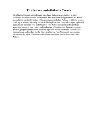 First Nations Assimilation In Canada
First Nation Peoples within Canada have been facing many injustices in their
homeland since the dawn of colonization. The most unraveling point to First Nation
assimilation was the formation of the consequential Indian Act and residential schools
resulting in a stir of adversity. As racist ideologies within Canadadeveloped, upheaval
against such treatment was undertaken as First Nation communities fought back
against government land claims and eradication of treaty rights. In attempt to make
amends, proper compensations from the injustices within residential schools have
been released and the key for the future is allowing First Nation self government.
Ideals with the intent of ultimate assimilation have been standardized unto First
Nation
 
