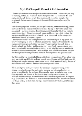 My Life Changed Life And A Red Sweatshirt
I stepped off the bus with a changed life and a red sweatshirt. I know what you may
be thinking, and no, the sweatshirt didn t change my life. The sweatshirt did look
pretty nice though it was a lovely deep maroon with two white triangles that
overlapped. But anyways, the design of the sweatshirt (no matter how cool) is
irrelevant.
The life changing event occurred just this past weekend, and I unfortunately, cannot
narrow it down to a precise moment. Ever since the day of the winter retreat was
announced, I had been counting down the days until December 9th. I was ready to
spend time with my friends in my small group, and I was even a little excited that
my crush would be there too (even though I have yet to work up the courage to ...
Show more content on Helpwriting.net ...
I was nervous because our small group always consisted of girls in my grade, and
now we were going to have co ed small group for the weekend. Unfortunately, my
crush wasn t in my group, but that was okay. There were four boys, all from a
rivaling school, and Sydney and I were the only girls. Small groups with the boys
was drastically different to what I was used to. In our all girl group, we would talk
on and on about random tangents. With the boys, their answers were short, and part
way through they would get restless and start walking around the spacious room.
Our first small group consisted of basic get to know you questions. When asked what
store we would spend $1,000 at, I said a music store, Sydney said Hot Topic, and all
the boys said varying sporting goods stores. It was a little awkward, but by the end of
the weekend we all talked a bit more freely amongst each other.
When small group ended, we went to the tabernacle for group worship. After
singing a couple of songs, the youth pastor came up and introduced us to who
would be speaking for the weekend. The man who taught us had also gone to our
church growing up. He told us that he was once exactly where we were. He
launched into the message, where he talked about Peter laying down his fishing nets
to go follow Jesus. He then had us each take a notecard and write down what our nets
, or things holding us back from having a close relationship with God, and then put
them up on
 