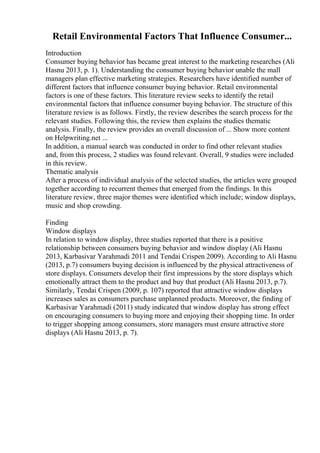 Retail Environmental Factors That Influence Consumer...
Introduction
Consumer buying behavior has became great interest to the marketing researches (Ali
Hasnu 2013, p. 1). Understanding the consumer buying behavior unable the mall
managers plan effective marketing strategies. Researchers have identified number of
different factors that influence consumer buying behavior. Retail environmental
factors is one of these factors. This literature review seeks to identify the retail
environmental factors that influence consumer buying behavior. The structure of this
literature review is as follows. Firstly, the review describes the search process for the
relevant studies. Following this, the review then explains the studies thematic
analysis. Finally, the review provides an overall discussion of ... Show more content
on Helpwriting.net ...
In addition, a manual search was conducted in order to find other relevant studies
and, from this process, 2 studies was found relevant. Overall, 9 studies were included
in this review.
Thematic analysis
After a process of individual analysis of the selected studies, the articles were grouped
together according to recurrent themes that emerged from the findings. In this
literature review, three major themes were identified which include; window displays,
music and shop crowding.
Finding
Window displays
In relation to window display, three studies reported that there is a positive
relationship between consumers buying behavior and window display (Ali Hasnu
2013, Karbasivar Yarahmadi 2011 and Tendai Crispen 2009). According to Ali Hasnu
(2013, p.7) consumers buying decision is influenced by the physical attractiveness of
store displays. Consumers develop their first impressions by the store displays which
emotionally attract them to the product and buy that product (Ali Hasnu 2013, p.7).
Similarly, Tendai Crispen (2009, p. 107) reported that attractive window displays
increases sales as consumers purchase unplanned products. Moreover, the finding of
Karbasivar Yarahmadi (2011) study indicated that window display has strong effect
on encouraging consumers to buying more and enjoying their shopping time. In order
to trigger shopping among consumers, store managers must ensure attractive store
displays (Ali Hasnu 2013, p. 7).
 