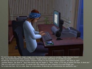 “ Ik weet het niet, Rut.” Haar vingers vlogen over het toetsenbord en typte de woorden; ‘Vader Narcissa Vuuren’  “Rut, onze hoofdverdachte heet Jameley Wayton.” Rutger zuchtte onhoorbaar en schudde zijn hoofd. “Ik denk dat we eerst wat mensen moeten verhoren voordat we een hoofdverdachte opperen. Wat denk jij, lief?” “Jameley Wayton. Dat denk ik.” Nora tikte heftig nog wat dingen in. “Nora, luister. Ik wil met je praten over Kyle. Ik denk dat-” “Wat is er met Kyle? Is hij in orde?” Ze wende haar blik angstig van haar computer af en keek Rutger aan. “er is niets met hem. Hij is in orde. Maar er is iets anders. Ik denk dat zijn vriendinnetje het slachtoffer was.” 