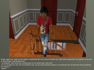 Rutger legde zijn vinger op zijn lippen en gebaarde dat zijn vrouw stil moest zijn. Maar Nora sloeg echter zijn gebaar in de wind en keek Rutger onderzoekend aan. “Je bedoeld… Kyle heeft een vriendinnetje en wij weten daar niets van?” “Ja. Ik vermoed van wel. Het vervelende is dus, hij zal waarschijnlijk proberen te voorkomen dat wij Narcissa Vuuren proberen te verhoren.” “Want?” 