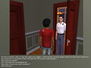 “ Ik moet je spreken. Maar je mag niets tegen mam zeggen.” Fluisterde Kyle vluchtig. Rutger knikte zijn zoon toe en wachtte af. “Eh, kunnen we in mijn kamer praten? Ma hoeft het niet te horen. Mannenzaken.” “Ha! Is het een meisje?” “Pa!” Kyle keek hem vernietigend aan. “Sorry zoon. Ik hou mijn mond, erewoord.” “Oké. Kom dan.” 