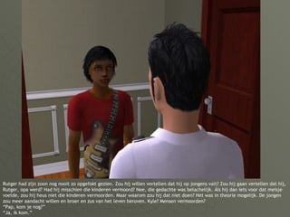 Rutger had zijn zoon nog nooit zo opgefokt gezien. Zou hij willen vertellen dat hij op jongens valt? Zou hij gaan vertellen dat híj, Rutger, opa werd? Had hij misschien die kinderen vermoord? Nee, die gedachte was belachelijk. Áls hij dan iets voor dat meisje voelde, zou hij heus niet die kinderen vermoorden. Maar waarom zou hij dat niet doen? Het was in theorie mogelijk. De jongen zou meer aandacht willen en broer en zus van het leven beroven. Kyle? Mensen vermoorden? “Pap, kom je nog?” “Ja, ik kom.” 