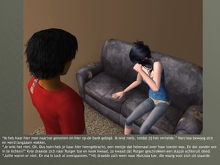 “ Ik heb haar hier mee naartoe genomen en hier op de bank gelegd. Ik wist niets, totdat jij het vertelde.” Narcissa bewoog zich en werd langzaam wakker. “Je wist het niet. Oh. Dus toen heb je haar hier heengebracht, een meisje dat helemaal over haar toeren was. En dat zonder ons in te lichten?” Kyle draaide zich naar Rutger toe en keek kwaad, zo kwaad dat Rutger geschrokken een stapje achteruit deed. “Jullie waren er niet. En ma is toch al overspannen.” Hij draaide zich weer naar Narcissa toe, die wazig voor zich uit staarde. 