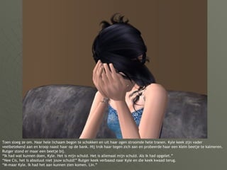 Toen sloeg ze om. Haar hele lichaam begon te schokken en uit haar ogen stroomde hete tranen. Kyle keek zijn vader veelbetekend aan en kroop naast haar op de bank. Hij trok haar tegen zich aan en probeerde haar een klein beetje te kalmeren. Rutger stond er maar een beetje bij. “Ik had wat kunnen doen, Kyle. Het is mijn schuld. Het is allemaal mijn schuld. Als ik had opgelet.” “Nee Cis, het is absoluut niet jouw schuld!” Rutger keek verbaasd naar Kyle en die keek kwaad terug. “M-maar Kyle. Ik had het aan kunnen zien komen. Lin.” 