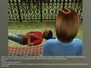 “ Kyle, je vader wil tegen je praten. Er is een moord gepleegd die je vader en ik behandelen. Voordat bepaalde verhalen de ronde doen, wil hij jou het echte verhaal vertellen.” Nora’s stem stokte en ze slikte moeizaam. “Kyle…”  “Ja mam. Ik heb je gehoord.” “Weet alsjeblieft dat ik van je hou.” Kyle keek zijn moeder verbaasd aan. Nora liet de tranen maar stromen en draaide zich om naar Rutger. 