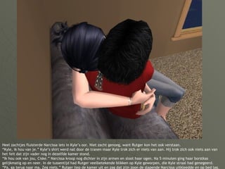 Heel zachtjes fluisterde Narcissa iets in Kyle’s oor. Niet zacht genoeg, want Rutger kon het ook verstaan. “Kyle, ik hou van je.” Kyle’s shirt werd nat door de tranen maar Kyle trok zich er niets van aan. Hij trok zich ook niets aan van het feit dat zijn vader nog in dezelfde kamer stond. “Ik hou ook van jou, Ciske.” Narcissa kroop nog dichter in zijn armen en sloot haar ogen. Na 5 minuten ging haar borstkas gelijkmatig op en neer. In de tussentijd had Rutger veelbetekende blikken op Kyle geworpen, die Kyle straal had genegeerd. “Pa, ga terug naar ma. Zeg niets.” Rutger liep de kamer uit en zag dat zijn zoon de slapende Narcissa uitkleedde en op bed lag. 