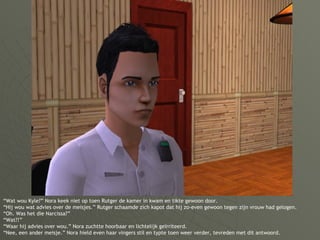 “ Wat wou Kyle?” Nora keek niet op toen Rutger de kamer in kwam en tikte gewoon door. “Hij wou wat advies over de meisjes.” Rutger schaamde zich kapot dat hij zo-even gewoon tegen zijn vrouw had gelogen. “Oh. Was het die Narcissa?” “Wat?!” “Waar hij advies over wou.” Nora zuchtte hoorbaar en lichtelijk geïrriteerd. “Nee, een ander meisje.” Nora hield even haar vingers stil en typte toen weer verder, tevreden met dit antwoord. 