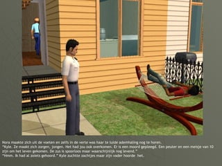 Nora maakte zich uit de voeten en zelfs in de verte was haar te luide ademhaling nog te horen. “Kyle. Ze maakt zich zorgen, jongen. Het had jou ook overkomen. Er is een moord gepleegd. Een peuter en een meisje van 10 zijn om het leven gekomen. De zus is spoorloos maar waarschijnlijk nog levend.” “Hmm. Ik had al zoiets gehoord.” Kyle zuchtte zachtjes maar zijn vader hoorde  het. 