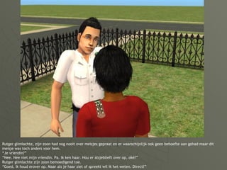 Rutger glimlachte, zijn zoon had nog nooit over meisjes gepraat en er waarschijnlijk ook geen behoefte aan gehad maar dit meisje was toch anders voor hem. “Je vriendin?” “Nee. Nee niet mijn vriendin. Pa. Ik ken haar. Hou er alsjeblieft over op, oké?” Rutger glimlachte zijn zoon bemoedigend toe. “Goed, ik houd erover op. Maar als je haar ziet of spreekt wil ik het weten. Direct!” 