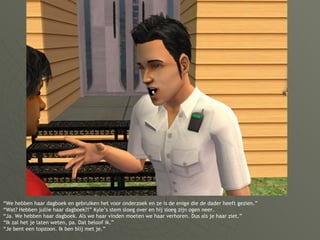 “ We hebben haar dagboek en gebruiken het voor onderzoek en ze is de enige die de dader heeft gezien.” “Wat? Hebben jullie haar dagboek?!” Kyle’s stem sloeg over en hij sloeg zijn ogen neer. “Ja. We hebben haar dagboek. Als we haar vinden moeten we haar verhoren. Dus als je haar ziet.” “Ik zal het je laten weten, pa. Dat beloof ik.” “Je bent een topzoon. Ik ben blij met je.” 